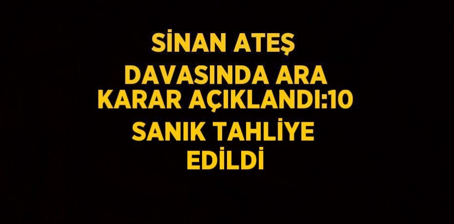 SİNAN ATEŞ DAVASINDA ARA KARAR AÇIKLANDI:10 SANIK TAHLİYE EDİLDİ
