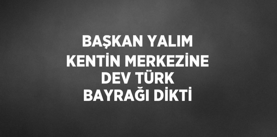 BAŞKAN YALIM KENTİN MERKEZİNE DEV TÜRK BAYRAĞI DİKTİ