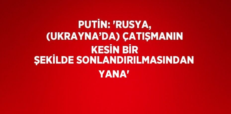 PUTİN: 'RUSYA, (UKRAYNA’DA) ÇATIŞMANIN KESİN BİR ŞEKİLDE SONLANDIRILMASINDAN YANA'