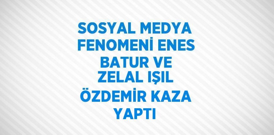 SOSYAL MEDYA FENOMENİ ENES BATUR VE ZELAL IŞIL ÖZDEMİR KAZA YAPTI