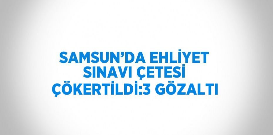 SAMSUN’DA EHLİYET SINAVI ÇETESİ ÇÖKERTİLDİ:3 GÖZALTI