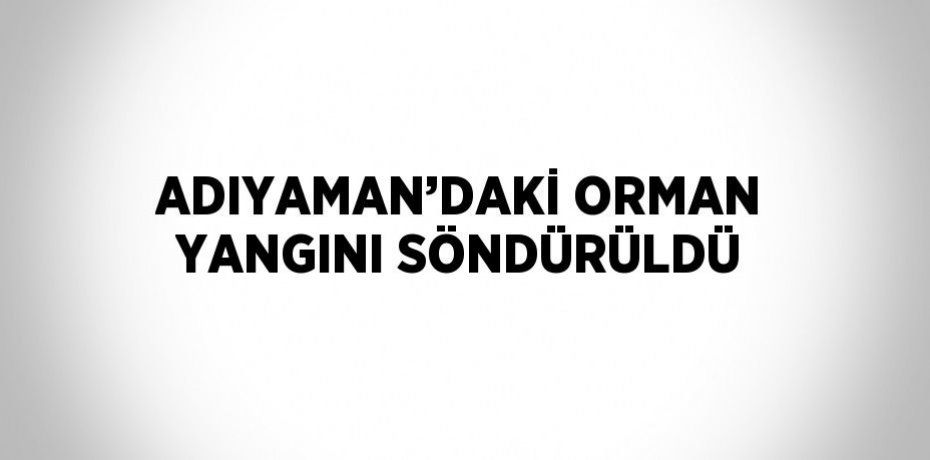 ADIYAMAN’DAKİ ORMAN YANGINI SÖNDÜRÜLDÜ