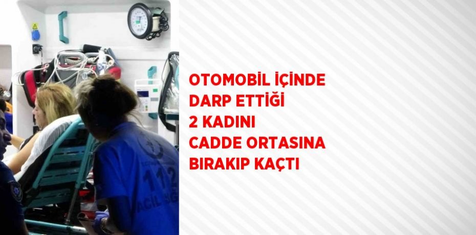 OTOMOBİL İÇİNDE DARP ETTİĞİ 2 KADINI CADDE ORTASINA BIRAKIP KAÇTI
