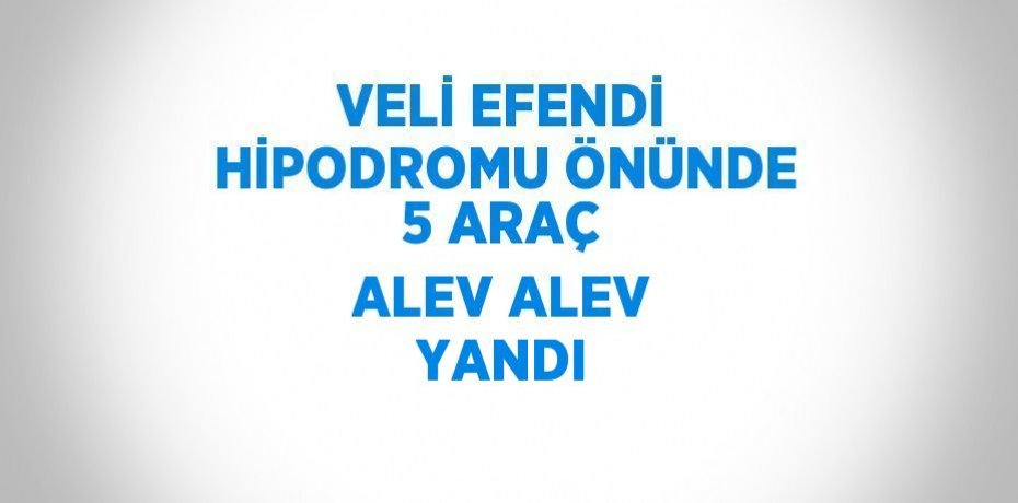 VELİ EFENDİ HİPODROMU ÖNÜNDE 5 ARAÇ ALEV ALEV YANDI