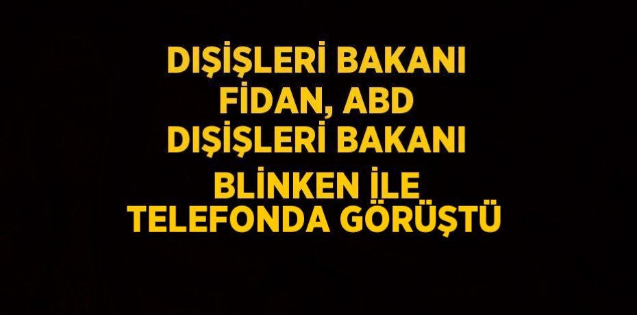 DIŞİŞLERİ BAKANI FİDAN, ABD DIŞİŞLERİ BAKANI BLİNKEN İLE TELEFONDA GÖRÜŞTÜ