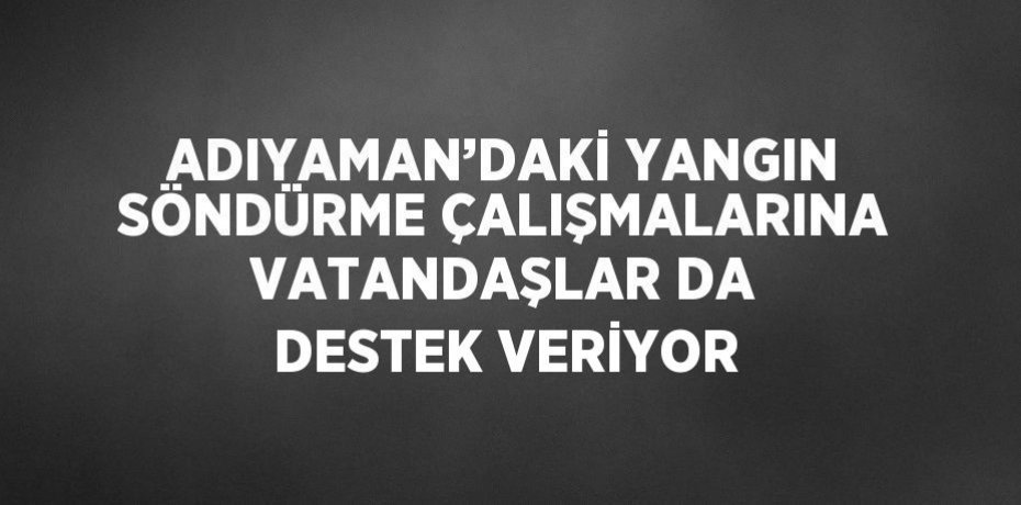 ADIYAMAN’DAKİ YANGIN SÖNDÜRME ÇALIŞMALARINA VATANDAŞLAR DA DESTEK VERİYOR