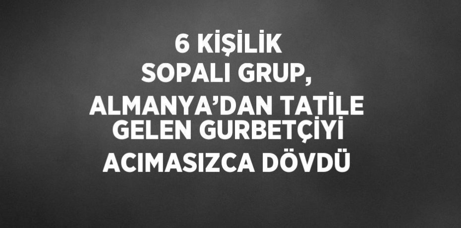 6 KİŞİLİK SOPALI GRUP, ALMANYA’DAN TATİLE GELEN GURBETÇİYİ ACIMASIZCA DÖVDÜ