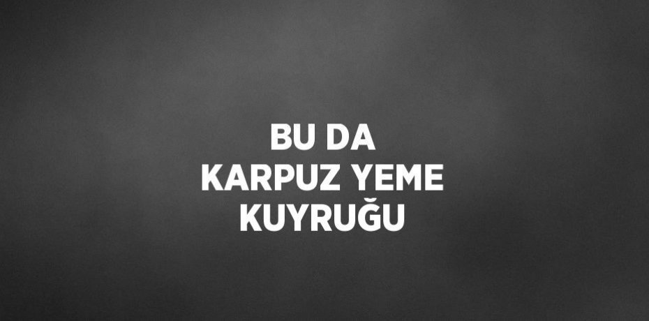 BU DA KARPUZ YEME KUYRUĞU