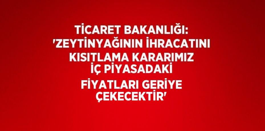 TİCARET BAKANLIĞI: 'ZEYTİNYAĞININ İHRACATINI KISITLAMA KARARIMIZ İÇ PİYASADAKİ FİYATLARI GERİYE ÇEKECEKTİR'