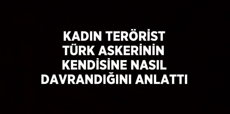 KADIN TERÖRİST TÜRK ASKERİNİN KENDİSİNE NASIL DAVRANDIĞINI ANLATTI