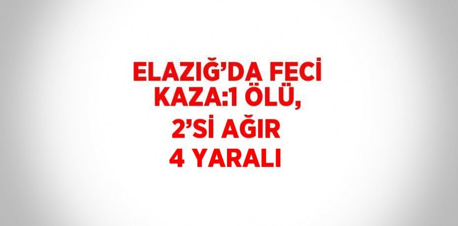 ELAZIĞ’DA FECİ KAZA:1 ÖLÜ, 2’Sİ AĞIR 4 YARALI