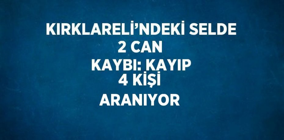 KIRKLARELİ’NDEKİ SELDE 2 CAN KAYBI: KAYIP 4 KİŞİ ARANIYOR