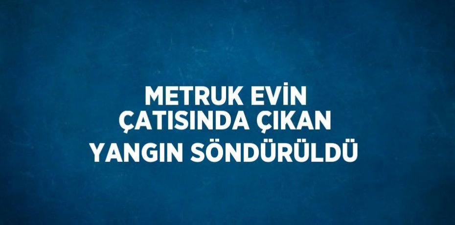 METRUK EVİN ÇATISINDA ÇIKAN YANGIN SÖNDÜRÜLDÜ