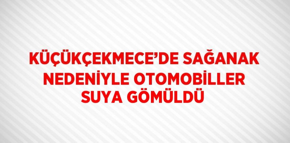 KÜÇÜKÇEKMECE’DE SAĞANAK NEDENİYLE OTOMOBİLLER SUYA GÖMÜLDÜ