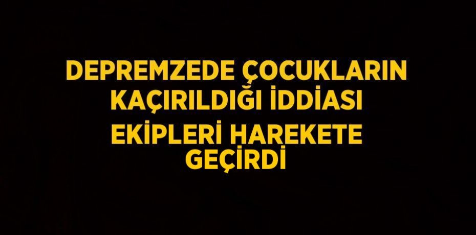 DEPREMZEDE ÇOCUKLARIN KAÇIRILDIĞI İDDİASI EKİPLERİ HAREKETE GEÇİRDİ