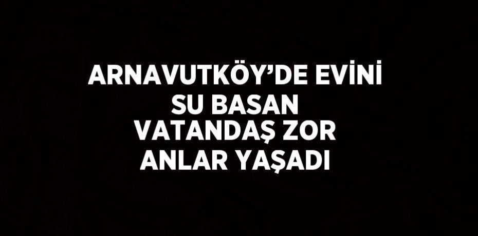 ARNAVUTKÖY’DE EVİNİ SU BASAN VATANDAŞ ZOR ANLAR YAŞADI