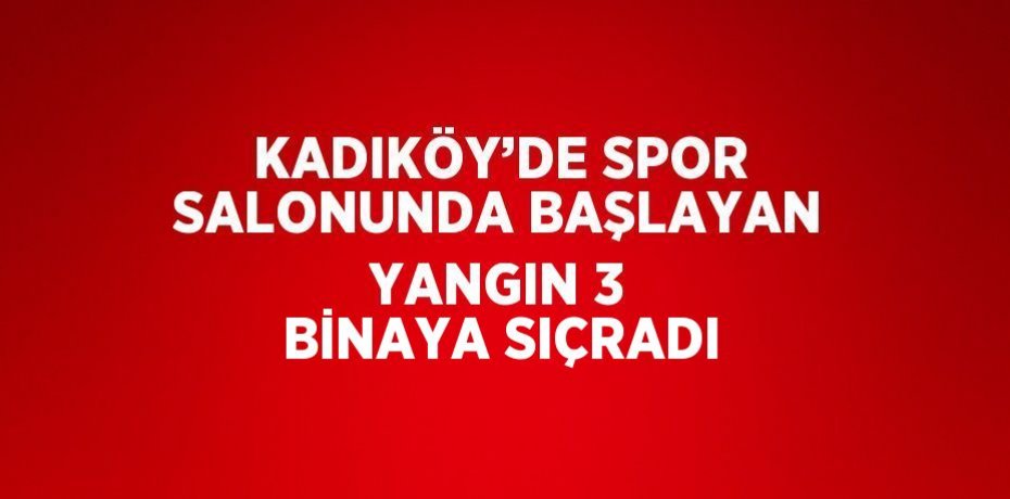 KADIKÖY’DE SPOR SALONUNDA BAŞLAYAN YANGIN 3 BİNAYA SIÇRADI