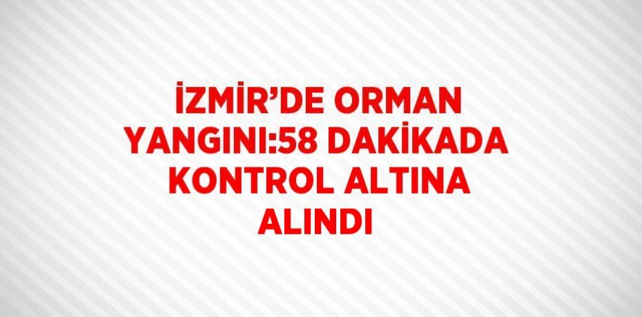 İZMİR’DE ORMAN YANGINI:58 DAKİKADA KONTROL ALTINA ALINDI