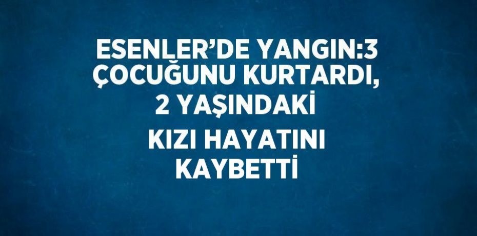 ESENLER’DE YANGIN:3 ÇOCUĞUNU KURTARDI, 2 YAŞINDAKİ KIZI HAYATINI KAYBETTİ