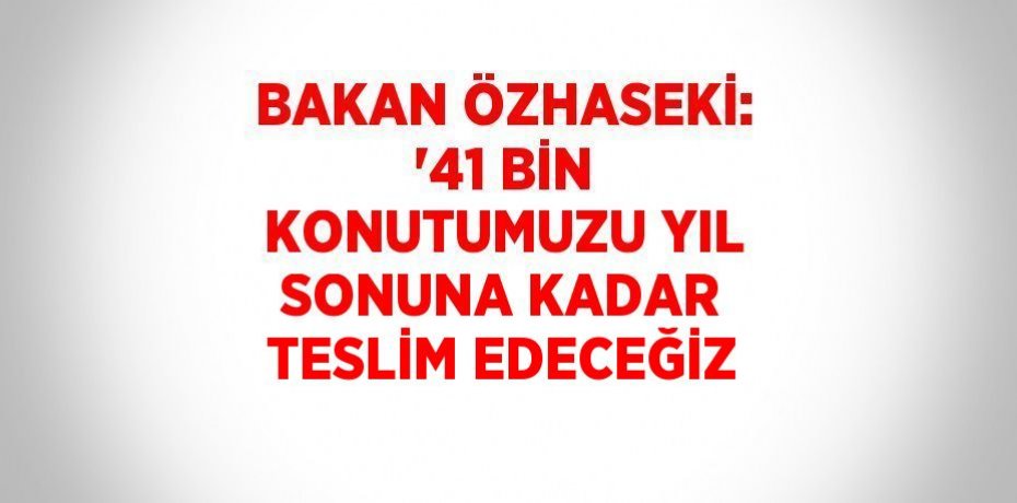 BAKAN ÖZHASEKİ: '41 BİN KONUTUMUZU YIL SONUNA KADAR TESLİM EDECEĞİZ