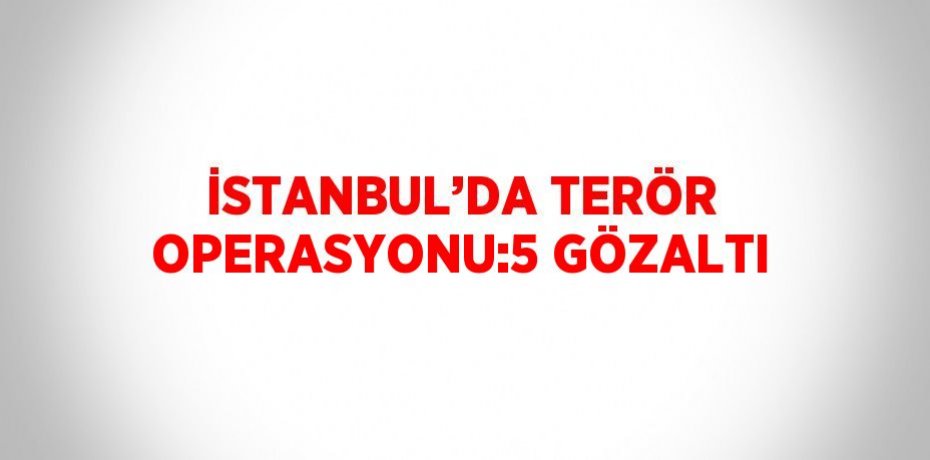 İSTANBUL’DA TERÖR OPERASYONU:5 GÖZALTI