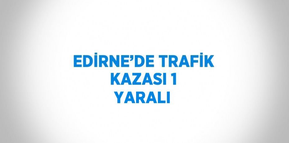 EDİRNE’DE TRAFİK KAZASI 1 YARALI