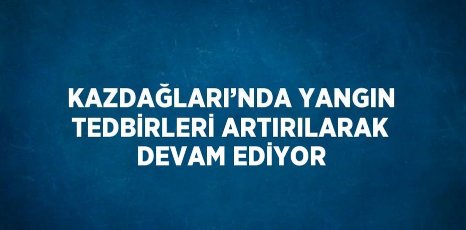 KAZDAĞLARI’NDA YANGIN TEDBİRLERİ ARTIRILARAK DEVAM EDİYOR