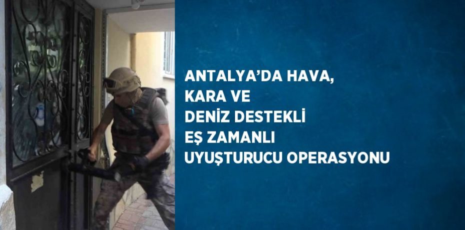 ANTALYA’DA HAVA, KARA VE DENİZ DESTEKLİ EŞ ZAMANLI UYUŞTURUCU OPERASYONU