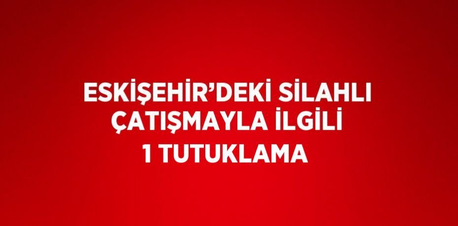 ESKİŞEHİR’DEKİ SİLAHLI ÇATIŞMAYLA İLGİLİ 1 TUTUKLAMA