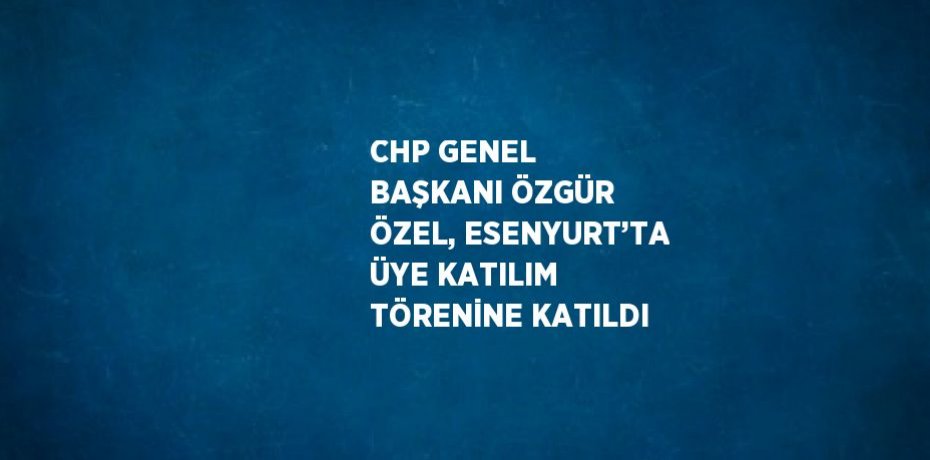 CHP GENEL BAŞKANI ÖZGÜR ÖZEL, ESENYURT’TA ÜYE KATILIM TÖRENİNE KATILDI