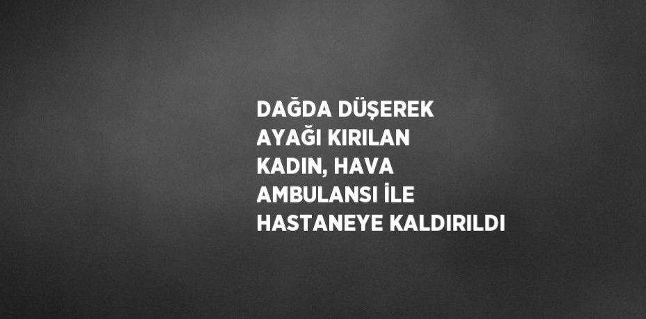 DAĞDA DÜŞEREK AYAĞI KIRILAN KADIN, HAVA AMBULANSI İLE HASTANEYE KALDIRILDI
