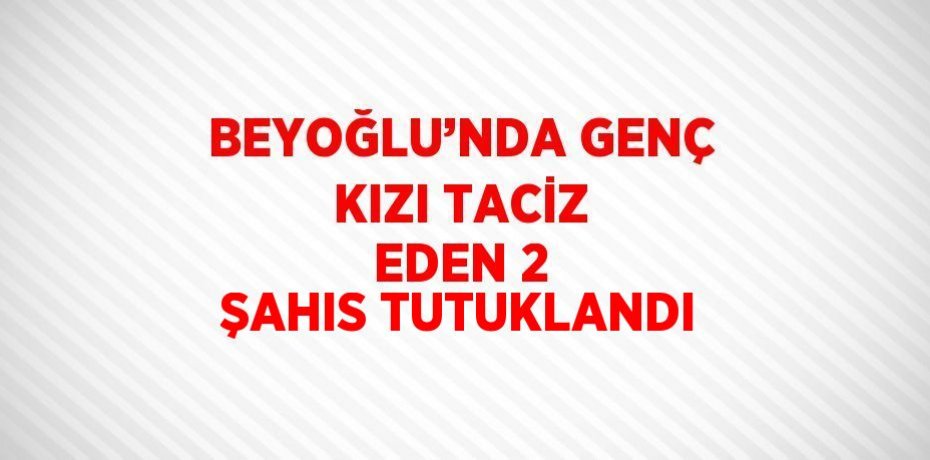 BEYOĞLU’NDA GENÇ KIZI TACİZ EDEN 2 ŞAHIS TUTUKLANDI