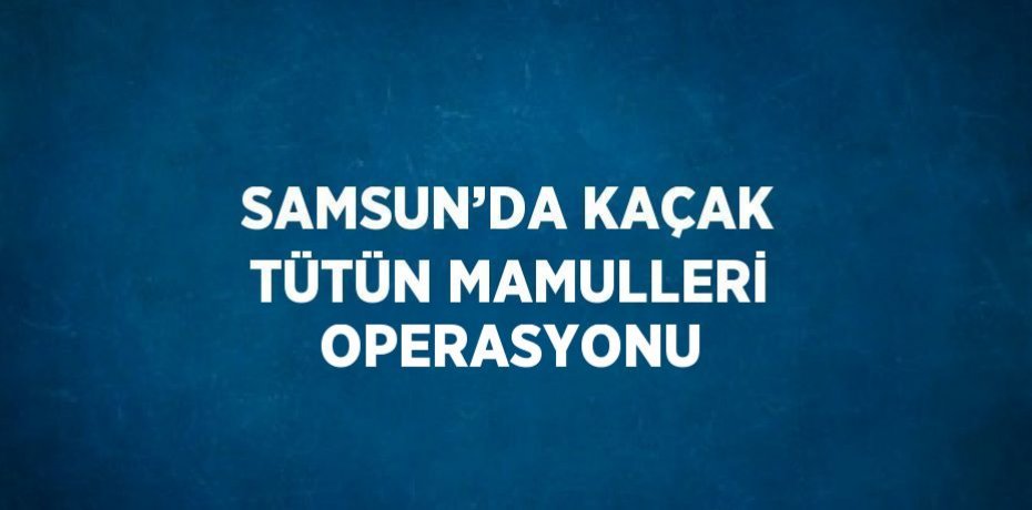 SAMSUN’DA KAÇAK TÜTÜN MAMULLERİ OPERASYONU