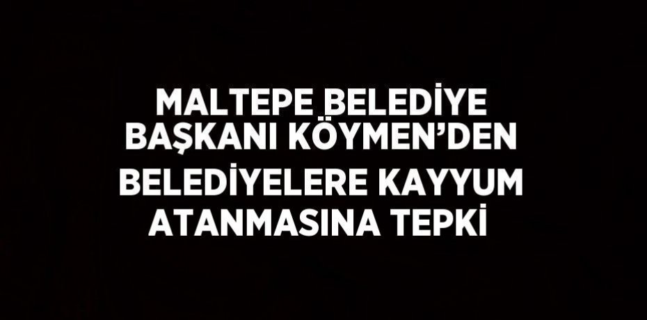 MALTEPE BELEDİYE BAŞKANI KÖYMEN’DEN BELEDİYELERE KAYYUM ATANMASINA TEPKİ