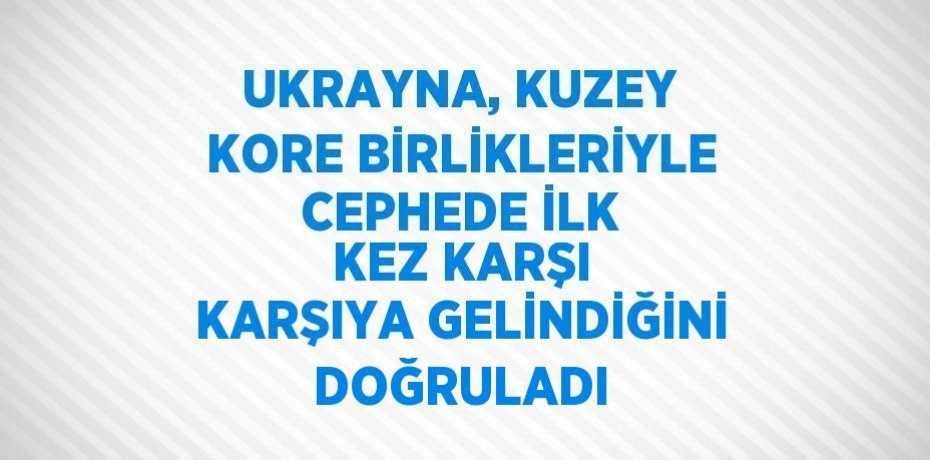 UKRAYNA, KUZEY KORE BİRLİKLERİYLE CEPHEDE İLK KEZ KARŞI KARŞIYA GELİNDİĞİNİ DOĞRULADI