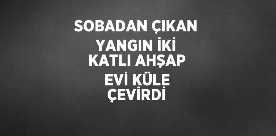 SOBADAN ÇIKAN YANGIN İKİ KATLI AHŞAP EVİ KÜLE ÇEVİRDİ