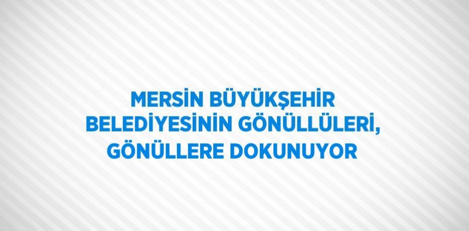 MERSİN BÜYÜKŞEHİR BELEDİYESİNİN GÖNÜLLÜLERİ, GÖNÜLLERE DOKUNUYOR