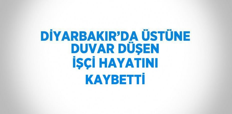 DİYARBAKIR’DA ÜSTÜNE DUVAR DÜŞEN İŞÇİ HAYATINI KAYBETTİ