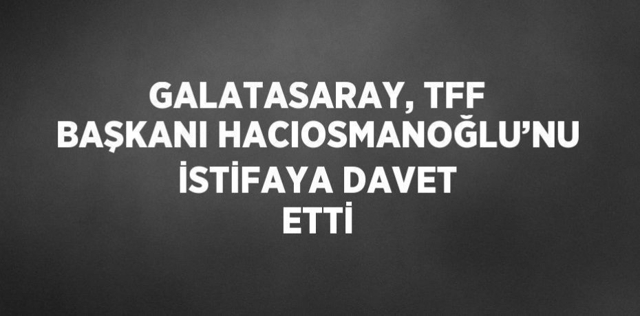 GALATASARAY, TFF BAŞKANI HACIOSMANOĞLU’NU İSTİFAYA DAVET ETTİ