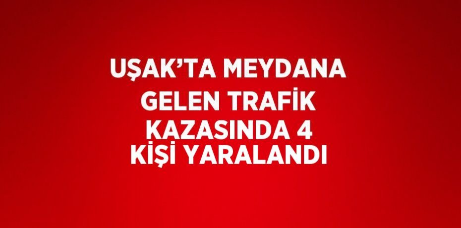 UŞAK’TA MEYDANA GELEN TRAFİK KAZASINDA 4 KİŞİ YARALANDI