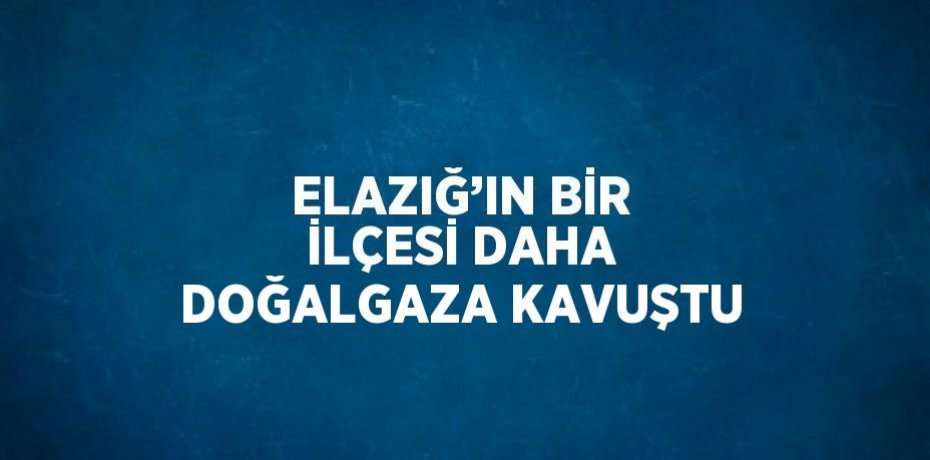 ELAZIĞ’IN BİR İLÇESİ DAHA DOĞALGAZA KAVUŞTU