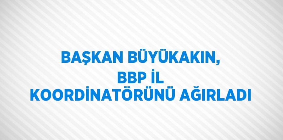 BAŞKAN BÜYÜKAKIN, BBP İL KOORDİNATÖRÜNÜ AĞIRLADI