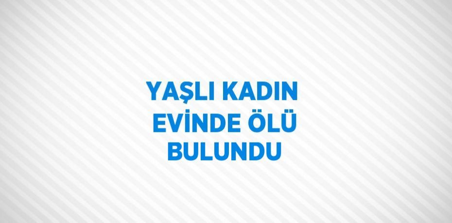 YAŞLI KADIN EVİNDE ÖLÜ BULUNDU