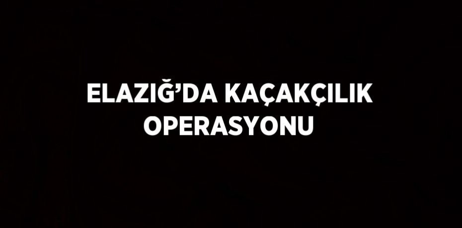 ELAZIĞ’DA KAÇAKÇILIK OPERASYONU