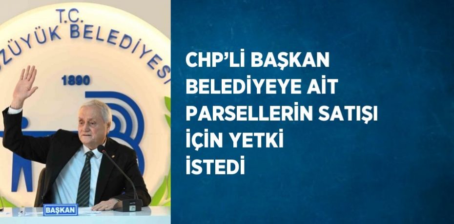 CHP’Lİ BAŞKAN BELEDİYEYE AİT PARSELLERİN SATIŞI İÇİN YETKİ İSTEDİ