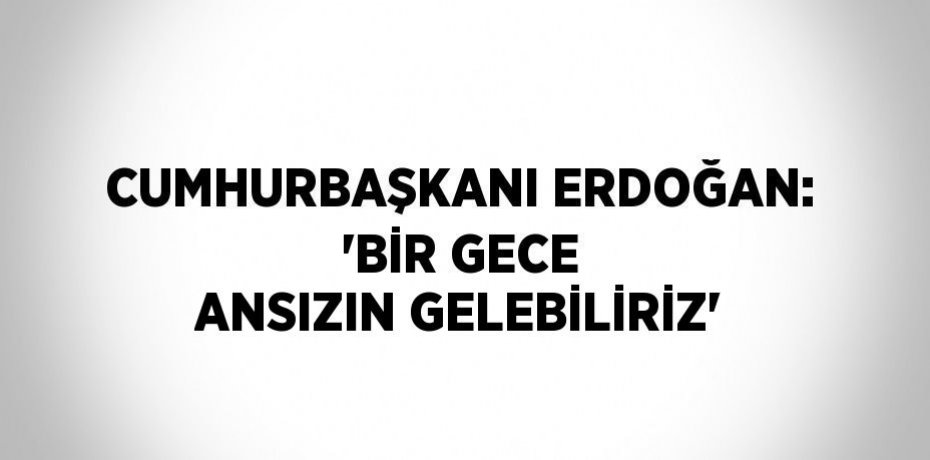 CUMHURBAŞKANI ERDOĞAN: 'BİR GECE ANSIZIN GELEBİLİRİZ'
