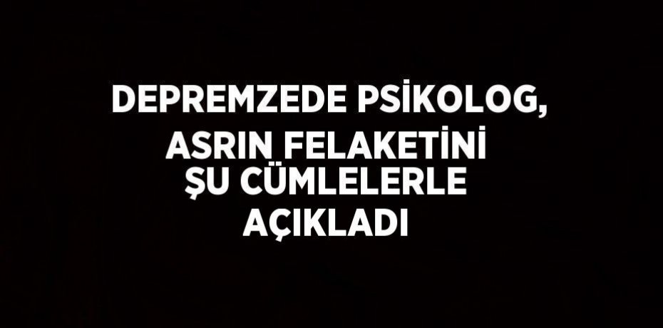 DEPREMZEDE PSİKOLOG, ASRIN FELAKETİNİ ŞU CÜMLELERLE AÇIKLADI