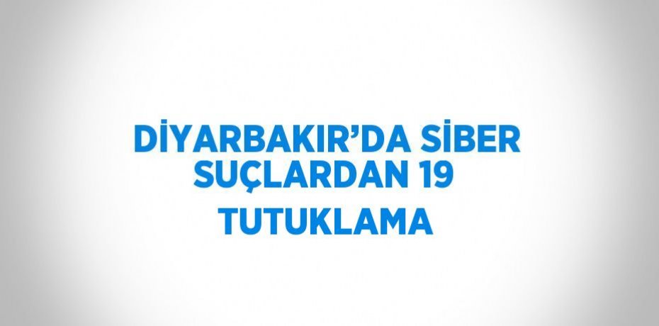 DİYARBAKIR’DA SİBER SUÇLARDAN 19 TUTUKLAMA