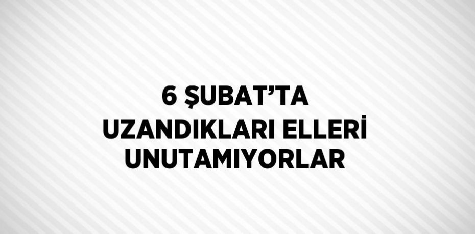 6 ŞUBAT’TA UZANDIKLARI ELLERİ UNUTAMIYORLAR
