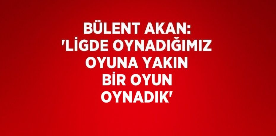 BÜLENT AKAN: 'LİGDE OYNADIĞIMIZ OYUNA YAKIN BİR OYUN OYNADIK'